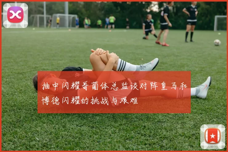 抽中闪耀哥葡体总监谈对阵皇马和博德闪耀的挑战与艰难