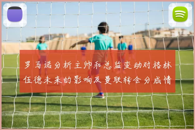 罗马诺分析主帅和总监变动对格林伍德未来的影响及曼联转会分成情况