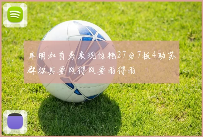 库明加首秀表现惊艳27分7板4助苏群称其要风得风要雨得雨