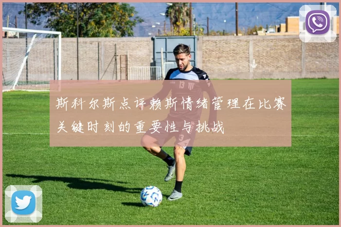 斯科尔斯点评赖斯情绪管理在比赛关键时刻的重要性与挑战