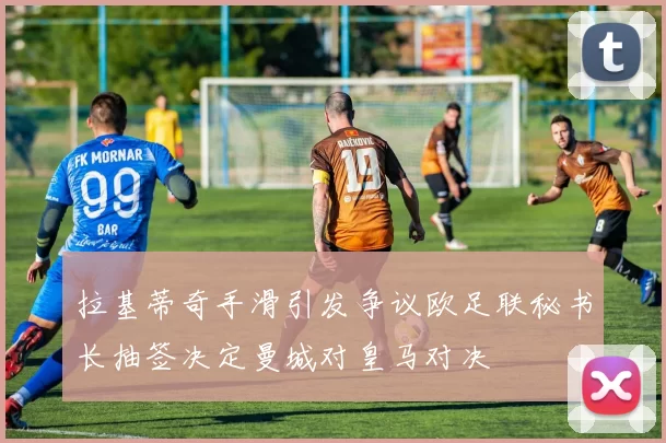 拉基蒂奇手滑引发争议欧足联秘书长抽签决定曼城对皇马对决