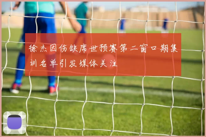 徐杰因伤缺席世预赛第二窗口期集训名单引发媒体关注