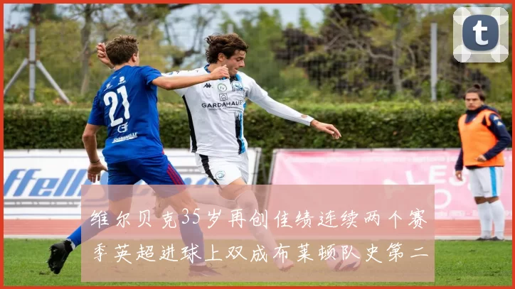 维尔贝克35岁再创佳绩连续两个赛季英超进球上双成布莱顿队史第二人