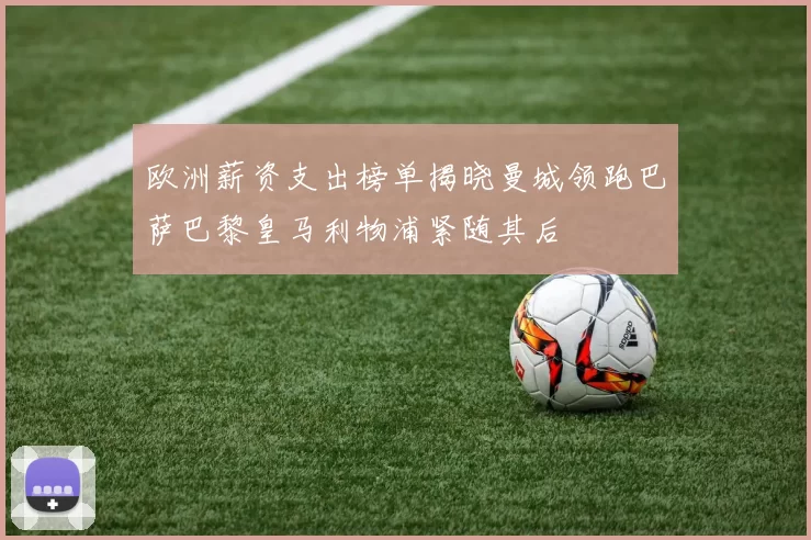 欧洲薪资支出榜单揭晓曼城领跑巴萨巴黎皇马利物浦紧随其后