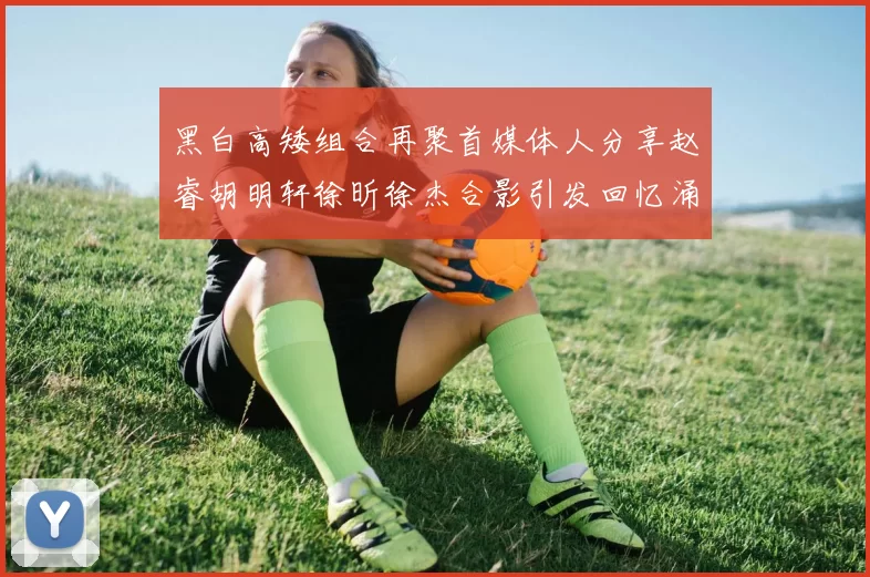 黑白高矮组合再聚首媒体人分享赵睿胡明轩徐昕徐杰合影引发回忆涌现