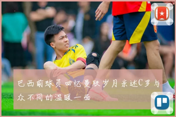 巴西前球员回忆曼联岁月亲述C罗与众不同的温暖一面
