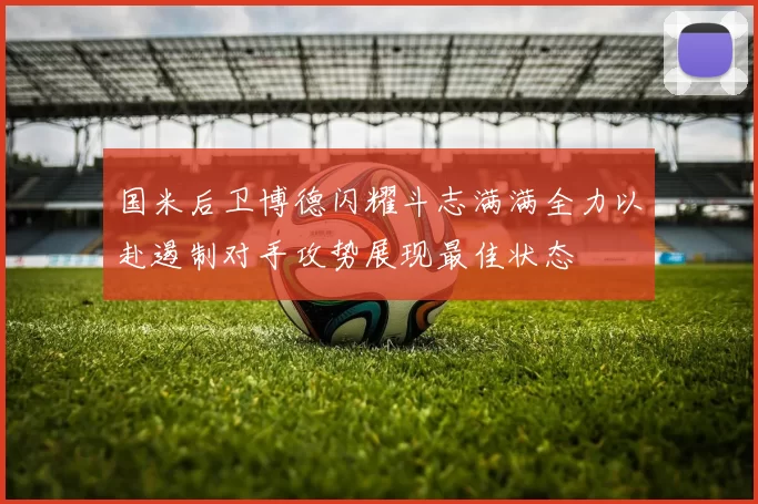 国米后卫博德闪耀斗志满满全力以赴遏制对手攻势展现最佳状态