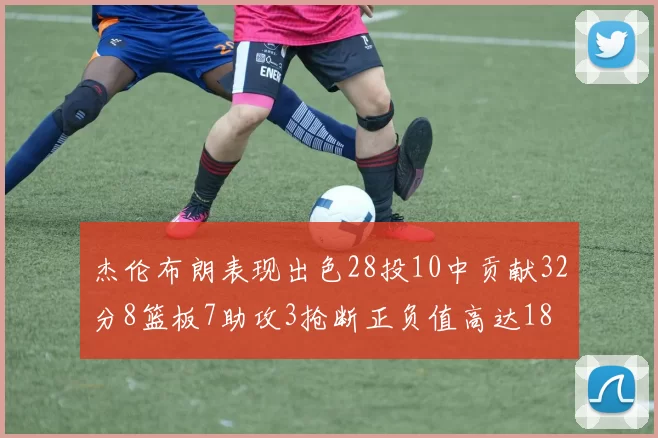 杰伦布朗表现出色28投10中贡献32分8篮板7助攻3抢断正负值高达18