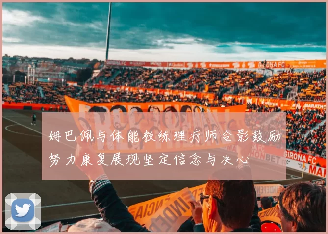 姆巴佩与体能教练理疗师合影鼓励努力康复展现坚定信念与决心