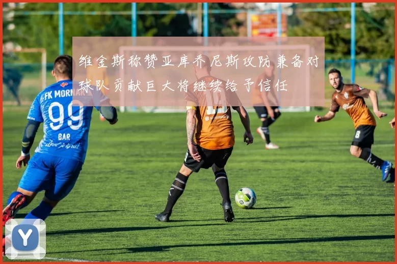 维金斯称赞亚库乔尼斯攻防兼备对球队贡献巨大将继续给予信任