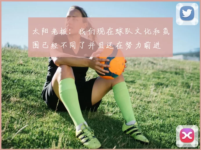 太阳老板：我们现在球队文化和氛围已经不同了并且还在努力前进