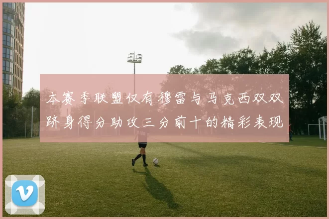 本赛季联盟仅有穆雷与马克西双双跻身得分助攻三分前十的精彩表现