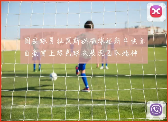 国安球员拉莫斯祝福球迷新年快乐自豪穿上绿色球衣展现团队精神