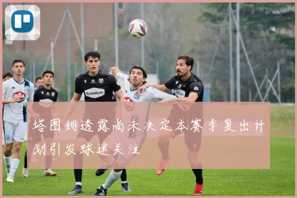 塔图姆透露尚未决定本赛季复出计划引发球迷关注