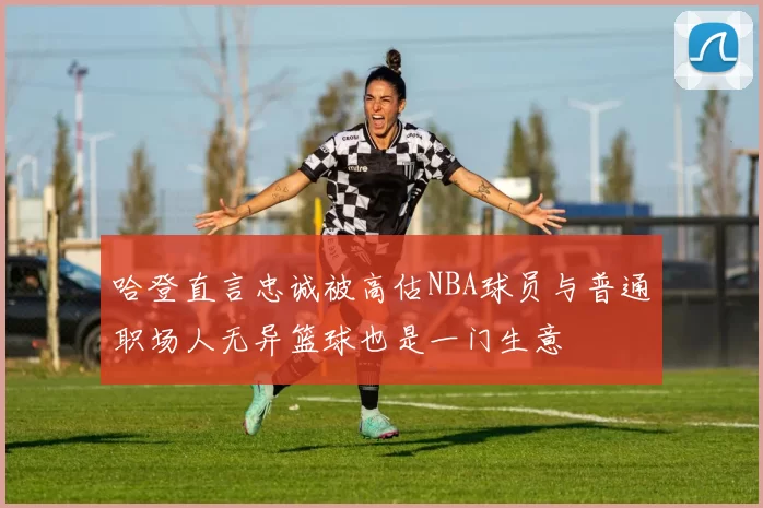 哈登直言忠诚被高估NBA球员与普通职场人无异篮球也是一门生意