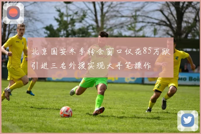 北京国安冬季转会窗口仅花85万欧引进三名外援实现大手笔操作